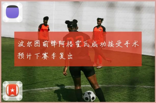 波尔图前锋阿格霍瓦成功接受手术预计下赛季复出