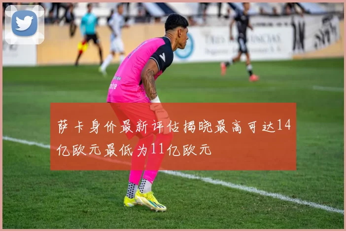 萨卡身价最新评估揭晓最高可达14亿欧元最低为11亿欧元