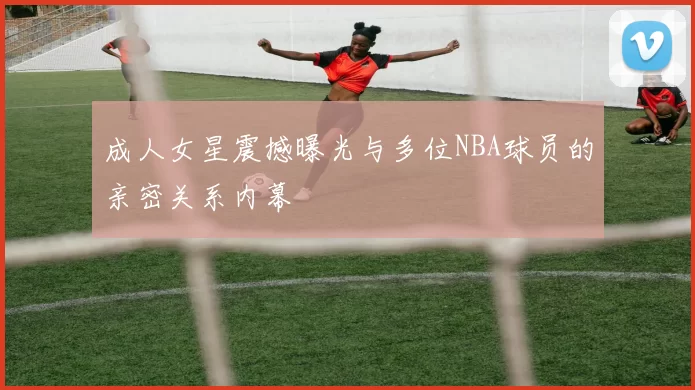成人女星震撼曝光与多位NBA球员的亲密关系内幕