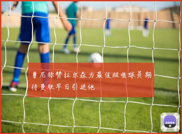 鲁尼称赞拉尔森为最佳租借球员期待曼联早日引进他
