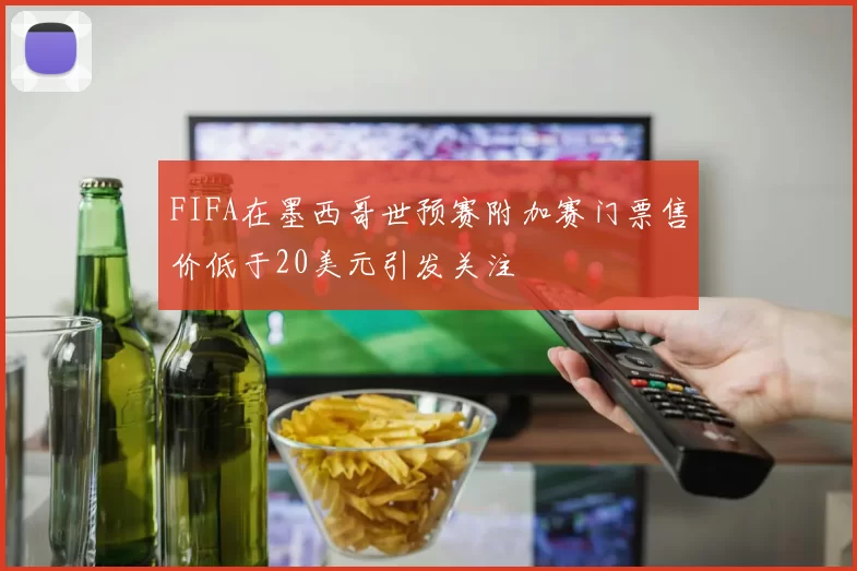 FIFA在墨西哥世预赛附加赛门票售价低于20美元引发关注