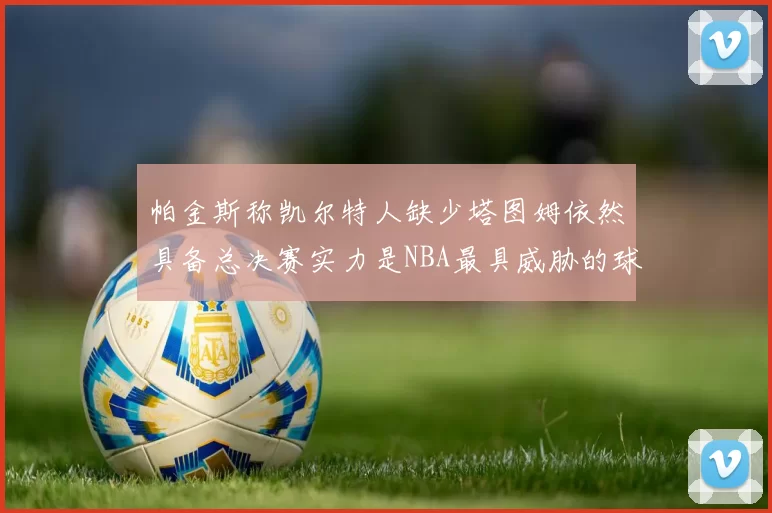 帕金斯称凯尔特人缺少塔图姆依然具备总决赛实力是NBA最具威胁的球队